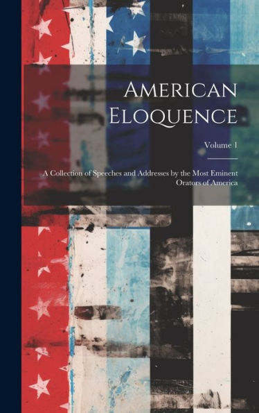 American Eloquence: A Collection Of Speeches And Addresses By The Most Eminent Orators Of America; Volume 1