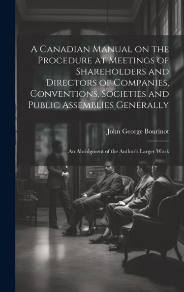 A Canadian Manual On The Procedure At Meetings Of Shareholders And Directors Of Companies, Conventions, Societies And Public Assemblies Generally: An Abridgment Of The Author's Larger Work