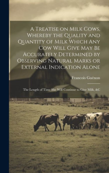 A Treatise On Milk Cows, Whereby The Quality And Quantity Of Milk Which Any Cow Will Give May Be Accurately Determined By Observing Natural Marks Or ... Of Time She Will Continue To Give Milk, &C