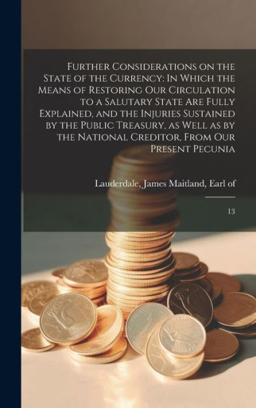 Further Considerations On The State Of The Currency: In Which The Means Of Restoring Our Circulation To A Salutary State Are Fully Explained, And The ... Creditor, From Our Present Pecunia: 13