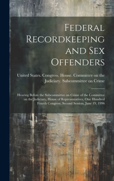 Federal Recordkeeping And Sex Offenders: Hearing Before The Subcommittee On Crime Of The Committee On The Judiciary, House Of Representatives, One ... Congress, Second Session, June 19, 1996 - 9781020792601