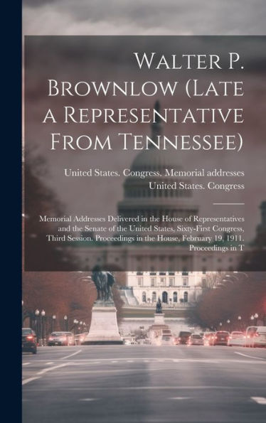 Walter P. Brownlow (Late A Representative From Tennessee); Memorial Addresses Delivered In The House Of Representatives And The Senate Of The United ... House, February 19, 1911. Proceedings In T - 9781020799853