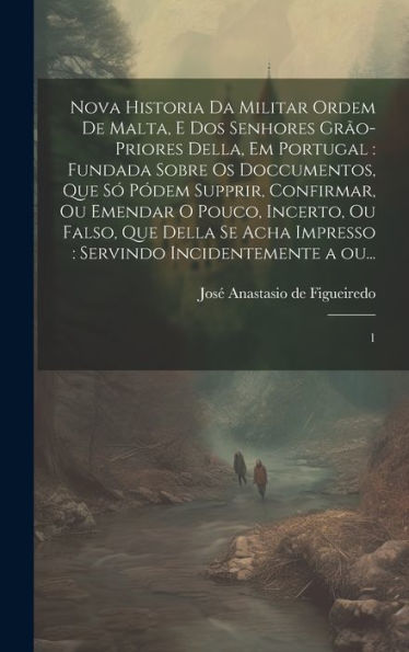 Nova Historia Da Militar Ordem De Malta, E Dos Senhores Grão-Priores Della, Em Portugal: Fundada Sobre Os Doccumentos, Que Só Pódem Supprir, ... A Ou...: 1 (Portuguese Edition)