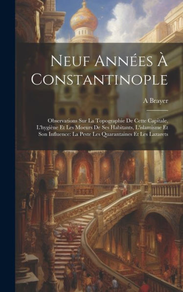 Neuf Années À Constantinople: Observations Sur La Topographie De Cette Capitale, L'Hygiène Et Les Moeurs De Ses Habitants, L'Islamisme Et Son ... Quarantaines Et Les Lazarets (French Edition)