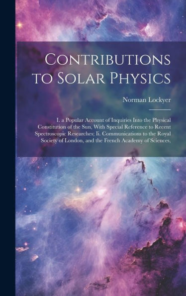 Contributions To Solar Physics: I. A Popular Account Of Inquiries Into The Physical Constitution Of The Sun, With Special Reference To Recent ... London, And The French Academy Of Sciences,