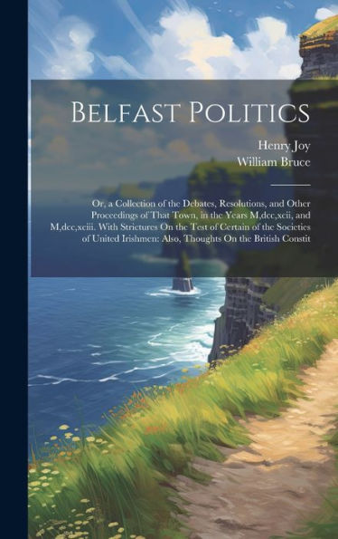 Belfast Politics: Or, A Collection Of The Debates, Resolutions, And Other Proceedings Of That Town, In The Years M, Dcc, Xcii, And M, Dcc, Xciii. With ... Also, Thoughts On The British Constit