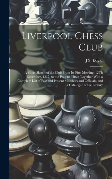 Liverpool Chess Club: A Short Sketch Of The Club From Its First Meeting, 12Th December, 1837, To The Present Time; Together With A Complete List Of ... And Officials, And A Catalogue Of The Library