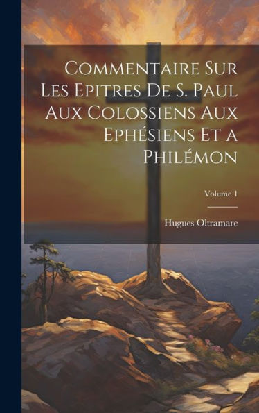 Commentaire Sur Les Epitres De S. Paul Aux Colossiens Aux Ephésiens Et A Philémon; Volume 1 (French Edition)