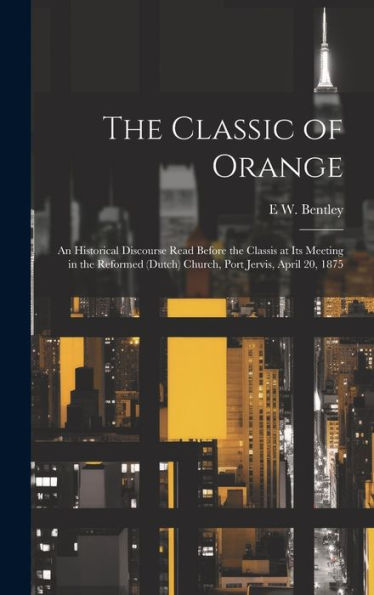 The Classic Of Orange: An Historical Discourse Read Before The Classis At Its Meeting In The Reformed (Dutch) Church, Port Jervis, April 20, 1875