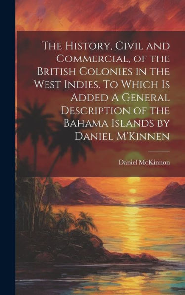 The History, Civil And Commercial, Of The British Colonies In The West Indies. To Which Is Added A General Description Of The Bahama Islands By Daniel M'Kinnen