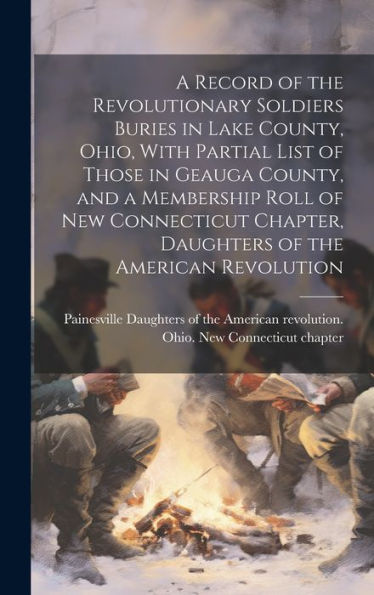 A Record Of The Revolutionary Soldiers Buries In Lake County, Ohio, With Partial List Of Those In Geauga County, And A Membership Roll Of New Connecticut Chapter, Daughters Of The American Revolution