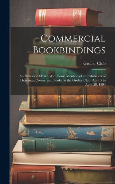 Commercial Bookbindings: An Historical Sketch With Some Mention Of An Exhibition Of Drawings, Covers, And Books, At The Grolier Club, April 5 To April 28, 1894