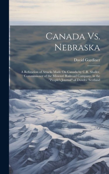 Canada Vs. Nebraska: A Refutation Of Attacks Made On Canada By C.R. Shaller, Commissioner Of The Missouri Railroad Company, In The "People's Journal" Of Dundee Scotland