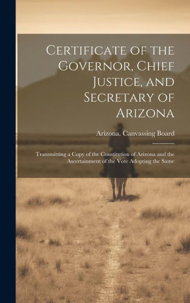 Certificate Of The Governor, Chief Justice, And Secretary Of Arizona: Transmitting A Copy Of The Constitution Of Arizona And The Ascertainment Of The Vote Adopting The Same