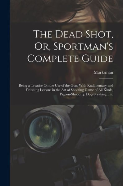 The Dead Shot, Or, Sportman's Complete Guide: Being A Treatise On The Use Of The Gun, With Rudimentary And Finishing Lessons In The Art Of Shooting ... All Kinds, Pigeon-Shooting, Dog-Breaking, Etc