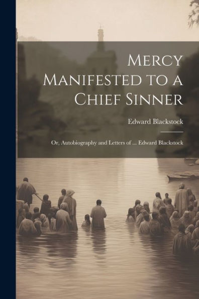 Mercy Manifested To A Chief Sinner: Or, Autobiography And Letters Of ... Edward Blackstock