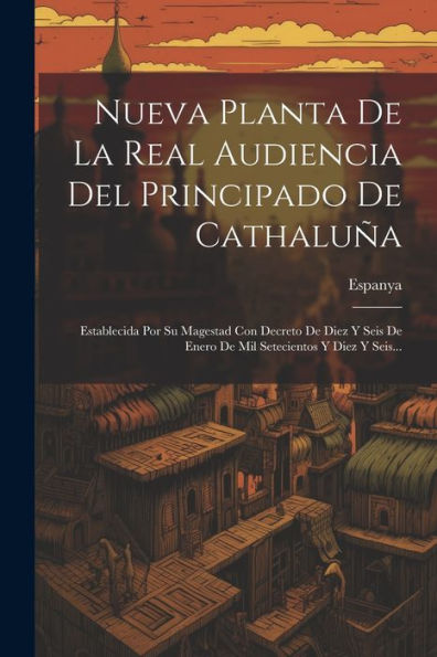 Nueva Planta De La Real Audiencia Del Principado De Cathaluña: Establecida Por Su Magestad Con Decreto De Diez Y Seis De Enero De Mil Setecientos Y Diez Y Seis... (Spanish Edition)
