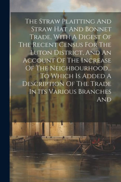 The Straw Plaitting And Straw Hat And Bonnet Trade, With A Digest Of The Recent Census For The Luton District, And An Account Of The Increase Of The ... Of The Trade In Its Various Branches And
