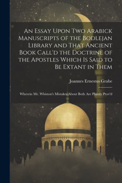 An Essay Upon Two Arabick Manuscripts Of The Bodlejan Library And That Ancient Book Call'D The Doctrine Of The Apostles Which Is Said To Be Extant In ... Mistakes About Both Are Plainly Prov'D