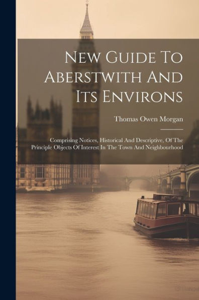 New Guide To Aberstwith And Its Environs: Comprising Notices, Historical And Descriptive, Of The Principle Objects Of Interest In The Town And Neighbourhood