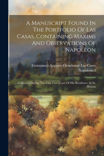 A Manuscript Found In The Portfolio Of Las Casas, Containing Maxims And Observations Of Napoleon: Collected During The Last Two Years Of His Residence At St. Helena