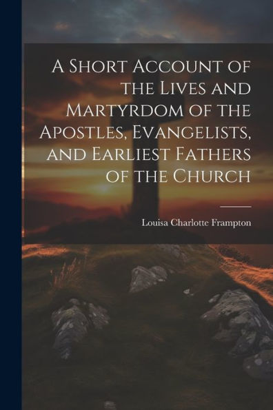 A Short Account Of The Lives And Martyrdom Of The Apostles, Evangelists, And Earliest Fathers Of The Church