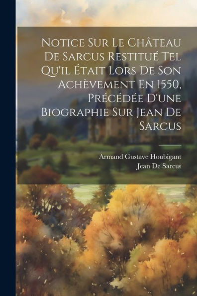 Notice Sur Le Château De Sarcus Restitué Tel Qu'Il Était Lors De Son Achèvement En 1550, Précédée D'Une Biographie Sur Jean De Sarcus (French Edition)