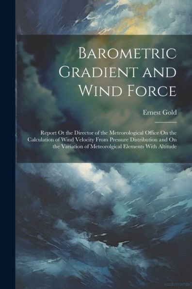 Barometric Gradient And Wind Force: Report Ot The Director Of The Meteorological Office On The Calculation Of Wind Velocity From Pressure Distribution ... Of Meteorolgical Elements With Altitude