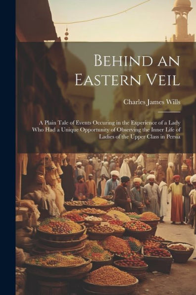Behind An Eastern Veil: A Plain Tale Of Events Occuring In The Experience Of A Lady Who Had A Unique Opportunity Of Observing The Inner Life Of Ladies Of The Upper Class In Persia