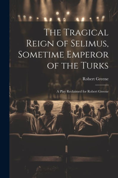 The Tragical Reign Of Selimus, Sometime Emperor Of The Turks: A Play Reclaimed For Robert Greene