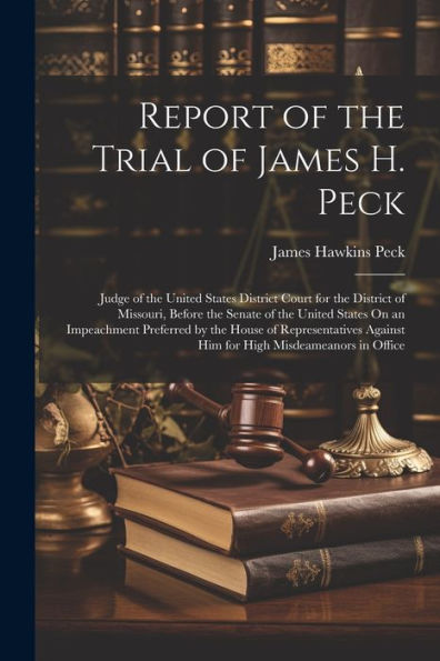 Report Of The Trial Of James H. Peck: Judge Of The United States District Court For The District Of Missouri, Before The Senate Of The United States ... Against Him For High Misdeameanors In Office
