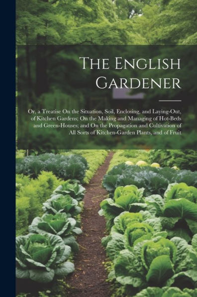 The English Gardener: Or, A Treatise On The Situation, Soil, Enclosing, And Laying-Out, Of Kitchen Gardens; On The Making And Managing Of Hot-Beds And ... Sorts Of Kitchen-Garden Plants, And Of Fruit