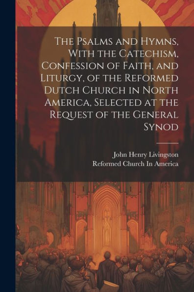 The Psalms And Hymns, With The Catechism, Confession Of Faith, And Liturgy, Of The Reformed Dutch Church In North America, Selected At The Request Of The General Synod