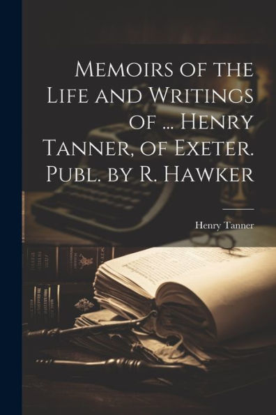 Memoirs Of The Life And Writings Of ... Henry Tanner, Of Exeter. Publ. By R. Hawker