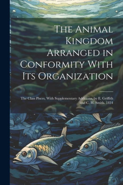 The Animal Kingdom Arranged In Conformity With Its Organization: The Class Pisces, With Supplementary Additions, By E. Griffith And C. H. Smith. 1834