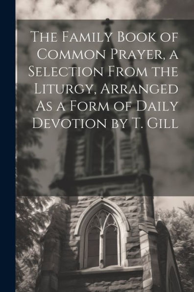 The Family Book Of Common Prayer, A Selection From The Liturgy, Arranged As A Form Of Daily Devotion By T. Gill