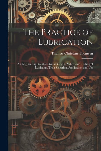 The Practice Of Lubrication: An Engineering Treatise On The Origin, Nature And Testing Of Lubicants, Their Selection, Application And Use