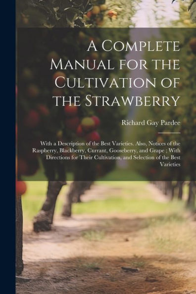 A Complete Manual For The Cultivation Of The Strawberry: With A Description Of The Best Varieties. Also, Notices Of The Raspberry, Blackberry, ... And Selection Of The Best Varieties