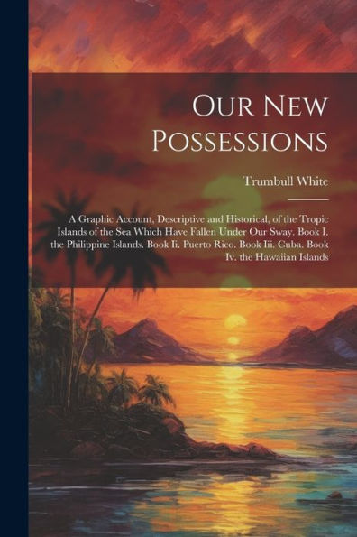 Our New Possessions: A Graphic Account, Descriptive And Historical, Of The Tropic Islands Of The Sea Which Have Fallen Under Our Sway. Book I. The ... Book Iii. Cuba. Book Iv. The Hawaiian Islands