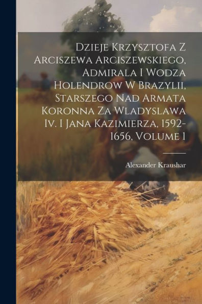 Dzieje Krzysztofa Z Arciszewa Arciszewskiego, Admirala I Wodza Holendrow W Brazylii, Starszego Nad Armata Koronna Za Wladyslawa Iv. I Jana Kazimierza, 1592-1656, Volume 1 (Polish Edition)