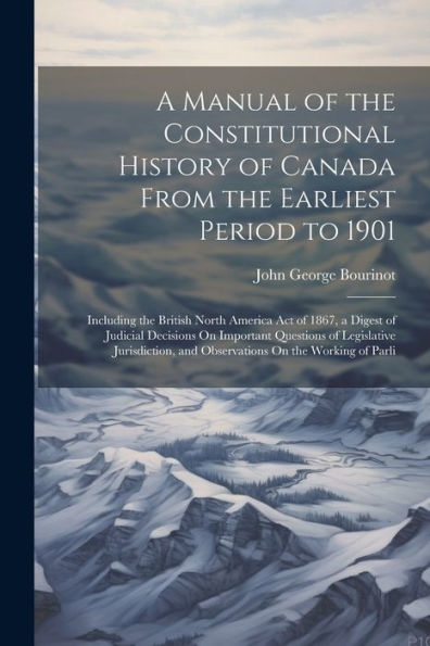 A Manual Of The Constitutional History Of Canada From The Earliest Period To 1901: Including The British North America Act Of 1867, A Digest Of ... And Observations On The Working Of Parli