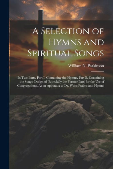 A Selection Of Hymns And Spiritual Songs: In Two Parts, Part I. Containing The Hymns, Part Ii. Containing The Songs; Designed (Especially The Former ... As An Appendix To Dr. Watts Psalms And Hymns