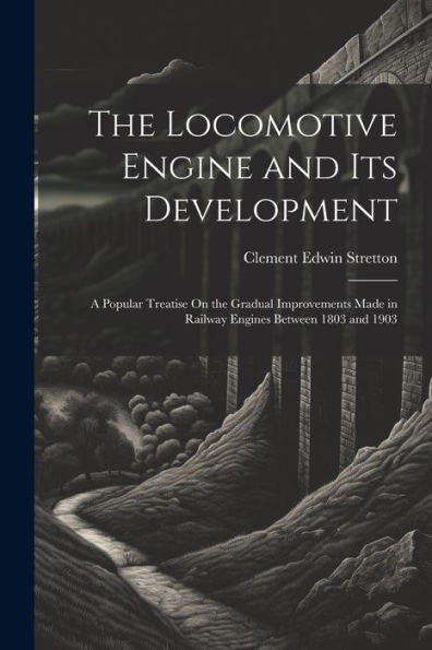 The Locomotive Engine And Its Development: A Popular Treatise On The Gradual Improvements Made In Railway Engines Between 1803 And 1903