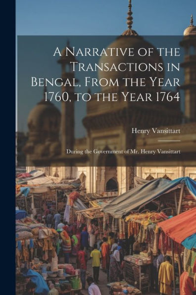 A Narrative Of The Transactions In Bengal, From The Year 1760, To The Year 1764: During The Government Of Mr. Henry Vansittart