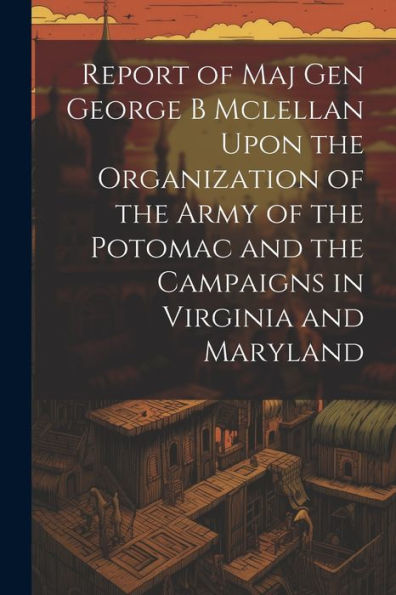Report Of Maj Gen George B Mclellan Upon The Organization Of The Army Of The Potomac And The Campaigns In Virginia And Maryland