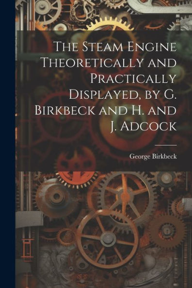 The Steam Engine Theoretically And Practically Displayed, By G. Birkbeck And H. And J. Adcock