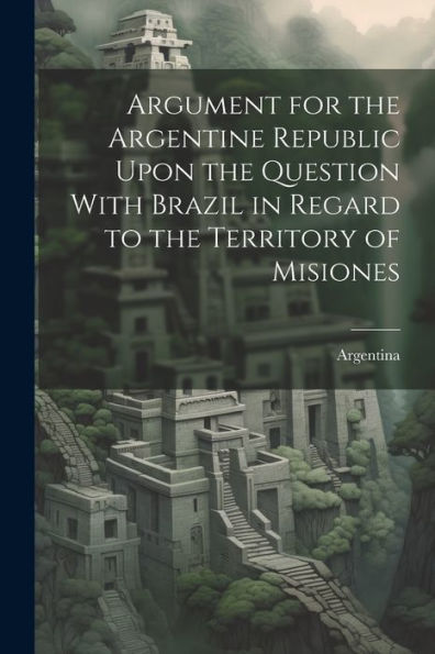 Argument For The Argentine Republic Upon The Question With Brazil In Regard To The Territory Of Misiones