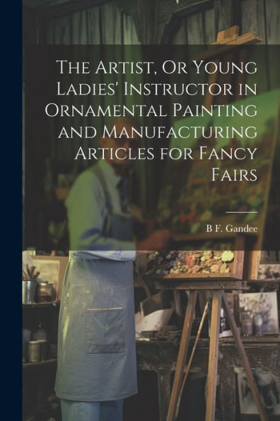 The Artist, Or Young Ladies' Instructor In Ornamental Painting And Manufacturing Articles For Fancy Fairs