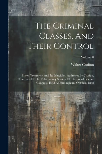 The Criminal Classes, And Their Control: Prison Treatment And Its Principles. Addresses By Crofton, Chairman Of The Reformatory Section Of The Social ... Held At Birmingham, October, 1868; Volume 0