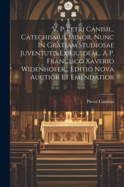 V. P. Petri Canisii... Catechismus Minor, Nunc In Gratiam Studiosae Juventutis Ex Ejusdem... A P. Francisco Xaverio Widenhofer... Editio Nova Auctior Et Emendatior (Latin Edition)